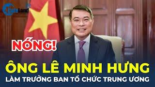 Ông Lê Minh Hưng giữ chức vụ Trưởng Ban Tổ chức Trung ương | CafeLand