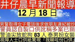 晨早新聞|男警取得女子電話後求做朋友違紀被炒|警員認自製口供訛稱多案已銷或不再追究|警油尖放蛇拘83人 泰男扮女裝|視障人士口供紙驚現「我睇咗份口供」|井仔新聞報寸|12月18日