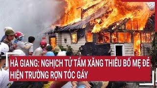 Hà Giang: Nghịch tử tẩm xăng thiêu bố mẹ đẻ, hiện trường rợn tóc gáy