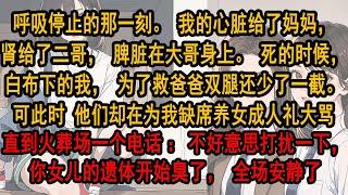 呼吸停止的那一刻。我的心脏给了妈妈，肾给了二哥。死时，白布下的我，为救爸爸双腿还少了一截。可此时 他们却在为我缺席养女生日大骂。直到火葬场一个电话：不好意思打扰一下，你女儿的遗体开始臭了，全场安静了