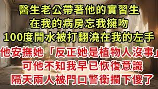 醫生老公帶著他的實習生，在我的病房忘我擁吻，100度開水被打翻澆在我的左手，他安撫她「反正她是植物人沒事」可他不知我早已恢復意識，隔天兩人被門口警衛攔下傻了#復仇 #逆襲 #爽文