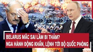 Điểm nóng thế giới: Belarus mắc sai lầm bi thảm? Nga hành động khẩn, lệnh tới Bộ Quốc phòng