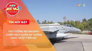 THỦ TƯỚNG NETANYAHU: CHIẾN DỊCH QUÂN SỰ CHỐNG IRAN "VƯỢT TIẾN ĐỘ"