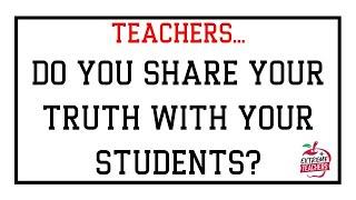 TEACHERS   DO YOU SHARE YOUR TRUTH WITH YOUR STUDENTS