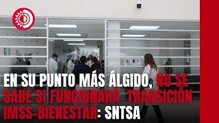 En su punto más álgido la transición al IMSS-Bienestar; aun no se sabe si funcionará: SNTSA