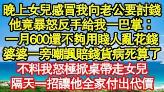 晚上女兒感冒我向老公要討錢，他竟暴怒反手給我一巴掌：一月600還不夠用賤人亂花錢，婆婆一旁嘲諷賠錢貨病死算了，不料我怒極掀桌帶走女兒，隔天一招讓他全家付出代價真情故事會||老年故事||情感需求||愛情