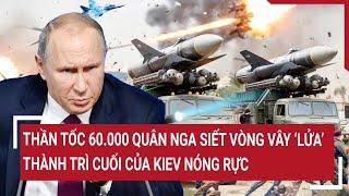 Thời sự quốc tế: Thần tốc 60.000 quân Nga siết vòng vây ‘lửa’, thành trì cuối của Kiev nóng rực