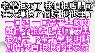 老掌柜死了，我們把店關了，在大漠挖了個坑，把他埋了，一口酒，一口帶著土的肉，誰也不說話，喝到了天黑，老頭子，下輩子學聰明點，別什麼白眼狼都往家撿【幸福人生】#為人處世#生活經驗#情感故事