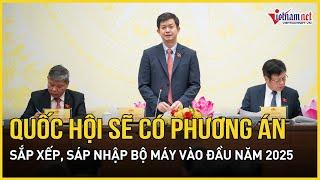 Quốc hội sẽ có phương án sắp xếp, sáp nhập bộ máy vào đầu năm 2025 | Báo VietNamNet