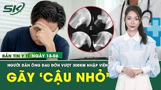 Bản Tin Y Tế 18/6: Tự bẻ gãy ‘cậu nhỏ’, người đàn ông vượt 300km cấp cứu trong đau đớn | SKĐS