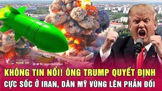 Điểm nóng thế giới: Không tin nổi! Ông Trump quyết định cực sốc ở Iran,dân Mỹ vùng lên phản đối