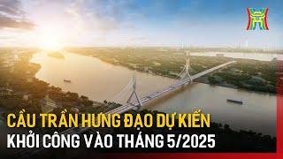 Cầu Trần Hưng Đạo dự kiến khởi công vào tháng 5/2025 | Tin tức