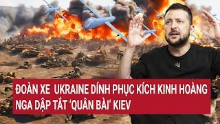 Thời sự quốc tế: Đoàn xe Ukraine dính phục kích kinh hoàng, Nga dập tắt ‘quân bài’ Kiev