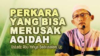 PERKARA YANG BISA MERUSAK AQIDAH - Ustadz Abu Yahya Badrusalam, Lc