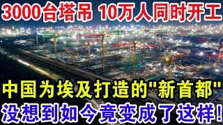 3000台塔吊 10万人同时开工，中国为埃及打造的“新首都”，没想到如今竟变成了这样！