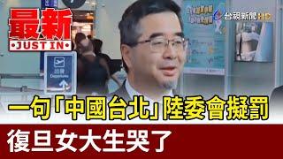 一句「中國台北」陸委會擬罰 復旦女大生哭了【最新快訊】