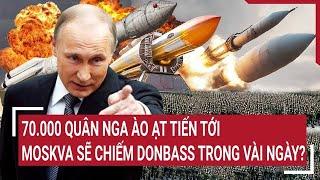 Thời sự quốc tế: 70.000 quân Nga ào ạt tiến tới, Moskva sẽ chiếm Donbass trong vài ngày?