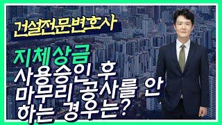 지체상금 - 지체상금과 대출이자 모두 청구할 수 있나? - 시공사가 사용승인 전에 변경계약을 요구하는 경우는? - 사용승인 후에 마무리 공사를 안 하는 경우는?