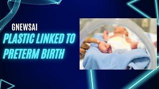 Plastic Linked to Preterm Birth | GNewsAI
