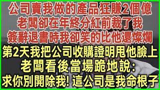 公司賣我做的產品狂賺2個億！老闆卻在年終分紅前裁了我！簽辭退書時我卻笑的比他還燦爛！第2天我把收購證明甩他臉上！老闆看後當場跪地說：求你別開除我！這公司是我命根子！