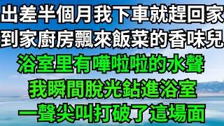 出差半個月我下車就趕回家，到家廚房飄來飯菜的香味兒，浴室里有嘩啦啦的水聲，我瞬間脫光鉆進浴室，一聲尖叫打破了這場面！【年華妙語】#落日溫情#情感故事#花開富貴#深夜淺讀#深夜淺談#家庭矛盾 #爽文