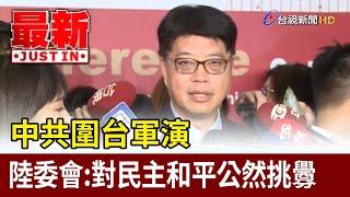 中共圍台軍演 陸委會：對民主和平公然挑釁【最新快訊】